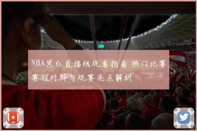 NBA黑白直播线观看指南 热门比赛赛程对阵与观赛亮点解析