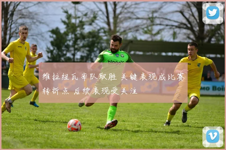 维拉纽瓦率队取胜 关键表现成比赛转折点 后续表现受关注
