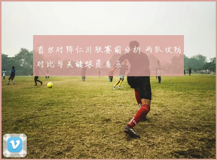 首尔对阵仁川联赛前分析 两队攻防对比与关键球员看点