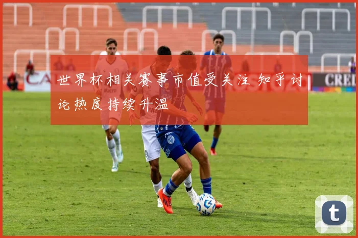 世界杯相关赛事市值受关注 知乎讨论热度持续升温