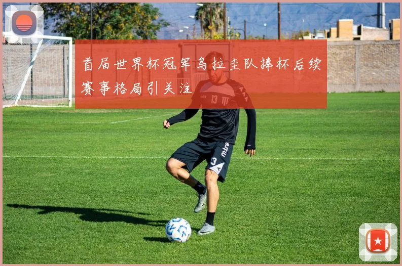 首届世界杯冠军乌拉圭队捧杯后续赛事格局引关注