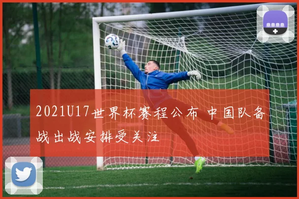 2021U17世界杯赛程公布 中国队备战出战安排受关注